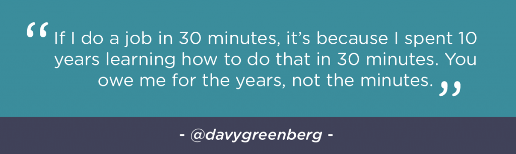 If I do a job in 30 minutes, it’s because I spent 10 years learning how to do that in 30 minutes. You owe me for the years, not the minutes.